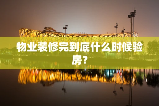 物业装修完到底什么时候验房？