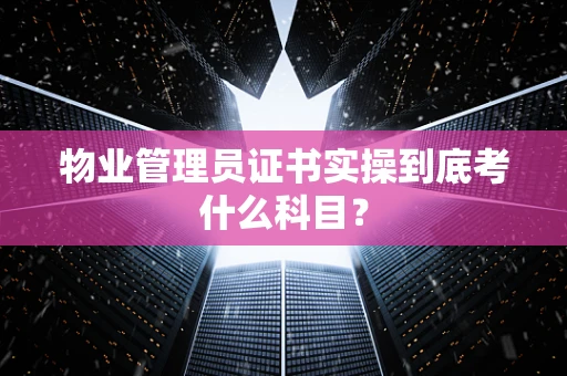 物业管理员证书实操到底考什么科目？